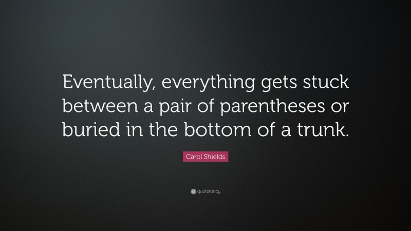 Carol Shields Quote: “Eventually, everything gets stuck between a pair of parentheses or buried in the bottom of a trunk.”