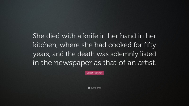 Janet Flanner Quote: “She died with a knife in her hand in her kitchen, where she had cooked for fifty years, and the death was solemnly listed in the newspaper as that of an artist.”
