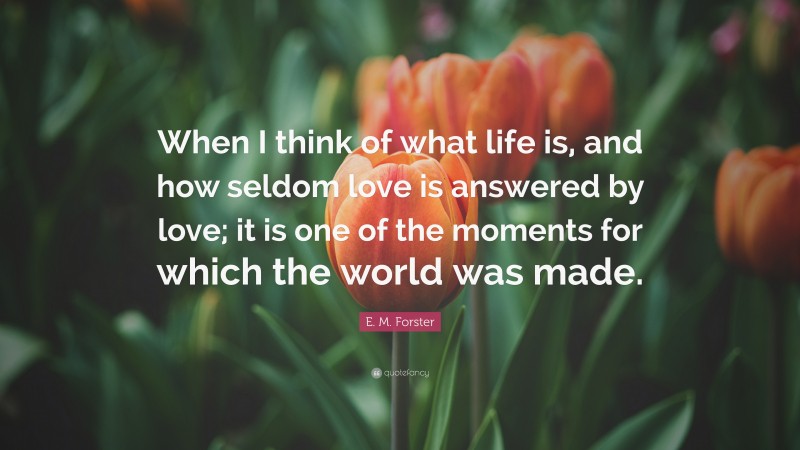 E. M. Forster Quote: “When I think of what life is, and how seldom love is answered by love; it is one of the moments for which the world was made.”