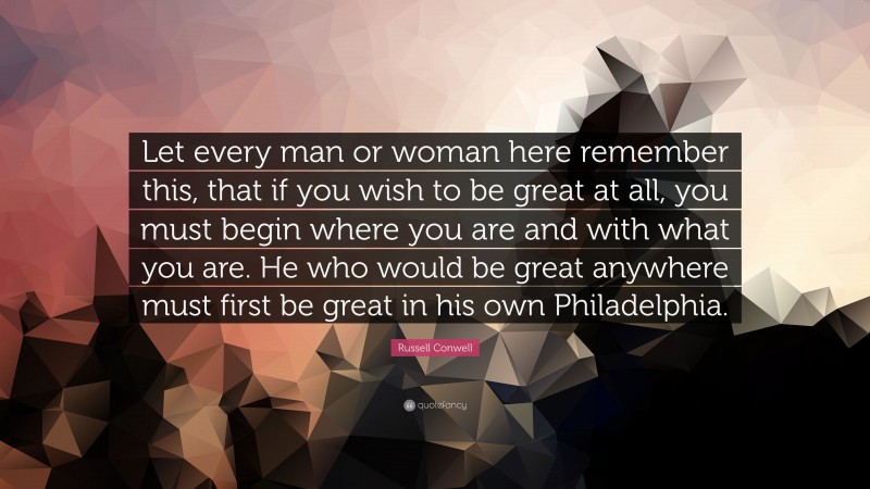 Russell Conwell Quote: “Let every man or woman here remember this, that if you wish to be great at all, you must begin where you are and with what you are. He who would be great anywhere must first be great in his own Philadelphia.”