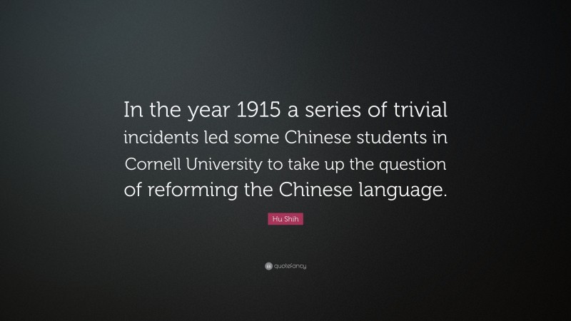 Hu Shih Quote: “In the year 1915 a series of trivial incidents led some Chinese students in Cornell University to take up the question of reforming the Chinese language.”