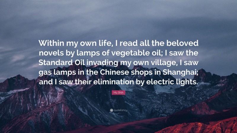 Hu Shih Quote: “Within my own life, I read all the beloved novels by lamps of vegetable oil; I saw the Standard Oil invading my own village, I saw gas lamps in the Chinese shops in Shanghai; and I saw their elimination by electric lights.”