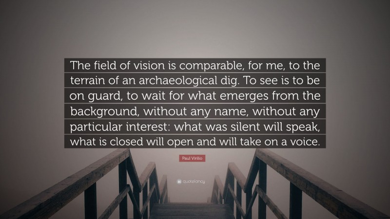 Paul Virilio Quote: “The field of vision is comparable, for me, to the terrain of an archaeological dig. To see is to be on guard, to wait for what emerges from the background, without any name, without any particular interest: what was silent will speak, what is closed will open and will take on a voice.”