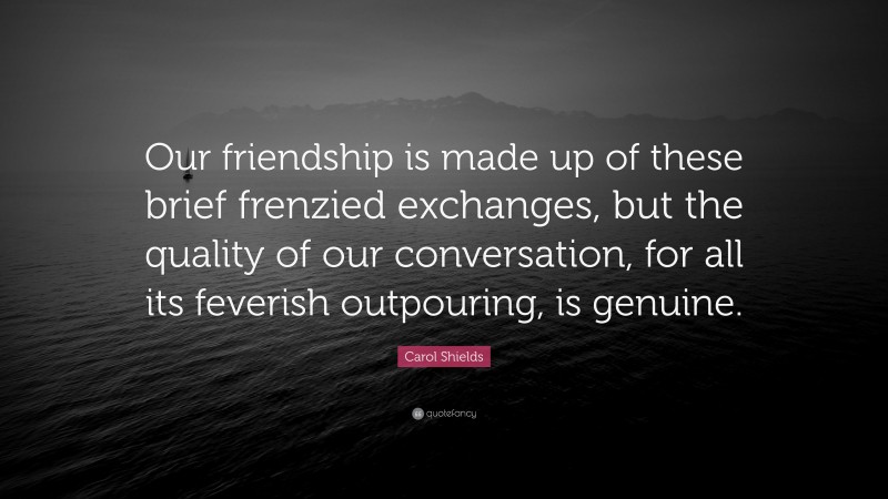 Carol Shields Quote: “Our friendship is made up of these brief frenzied exchanges, but the quality of our conversation, for all its feverish outpouring, is genuine.”