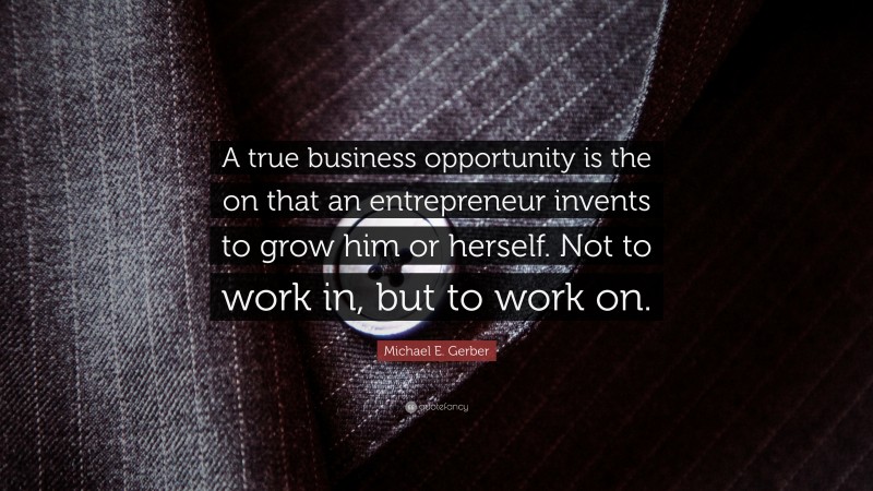 Michael E. Gerber Quote: “A true business opportunity is the on that an entrepreneur invents to grow him or herself. Not to work in, but to work on.”
