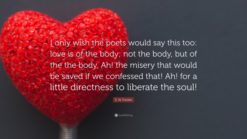 E. M. Forster Quote: “I only wish the poets would say this too: love is of the body; not the body, but of the the body. Ah! the misery that would be saved if we confessed that! Ah! for a little directness to liberate the soul!”