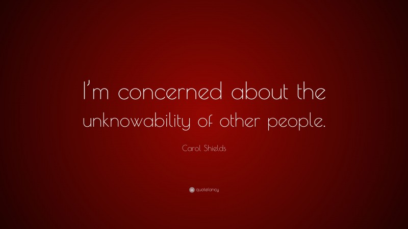 Carol Shields Quote: “I’m concerned about the unknowability of other people.”