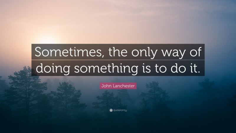 John Lanchester Quote: “Sometimes, the only way of doing something is to do it.”