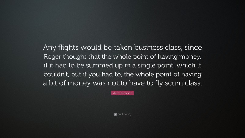 John Lanchester Quote: “Any flights would be taken business class, since Roger thought that the whole point of having money, if it had to be summed up in a single point, which it couldn’t, but if you had to, the whole point of having a bit of money was not to have to fly scum class.”
