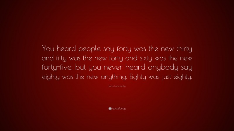 John Lanchester Quote: “You heard people say forty was the new thirty and fifty was the new forty and sixty was the new forty-five, but you never heard anybody say eighty was the new anything. Eighty was just eighty.”