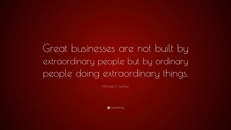 Michael E. Gerber Quote: “Great businesses are not built by extraordinary people but by ordinary people doing extraordinary things.”
