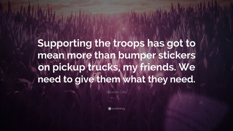 Solomon Ortiz Quote: “Supporting the troops has got to mean more than bumper stickers on pickup trucks, my friends. We need to give them what they need.”