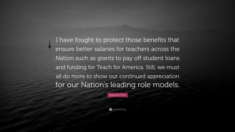 Solomon Ortiz Quote: “I have fought to protect those benefits that ensure better salaries for teachers across the Nation such as grants to pay off student loans and funding for Teach for America. Still, we must all do more to show our continued appreciation for our Nation’s leading role models.”