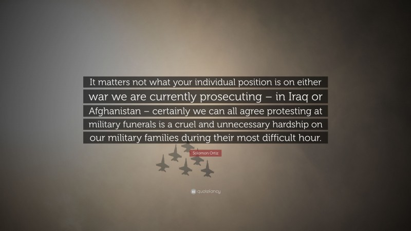 Solomon Ortiz Quote: “It matters not what your individual position is on either war we are currently prosecuting – in Iraq or Afghanistan – certainly we can all agree protesting at military funerals is a cruel and unnecessary hardship on our military families during their most difficult hour.”