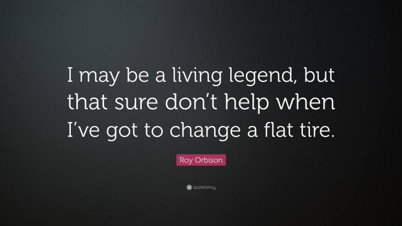 Roy Orbison Quote: “I may be a living legend, but that sure don’t help when I’ve got to change a flat tire.”