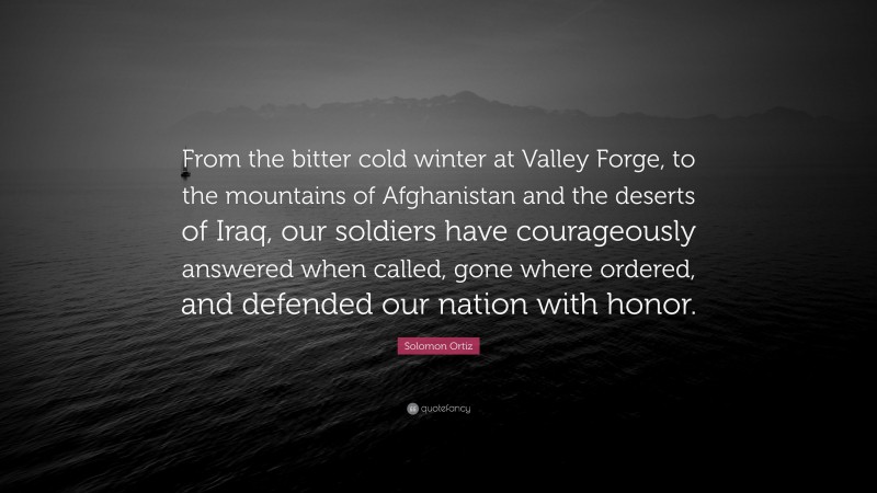 Solomon Ortiz Quote: “From the bitter cold winter at Valley Forge, to the mountains of Afghanistan and the deserts of Iraq, our soldiers have courageously answered when called, gone where ordered, and defended our nation with honor.”
