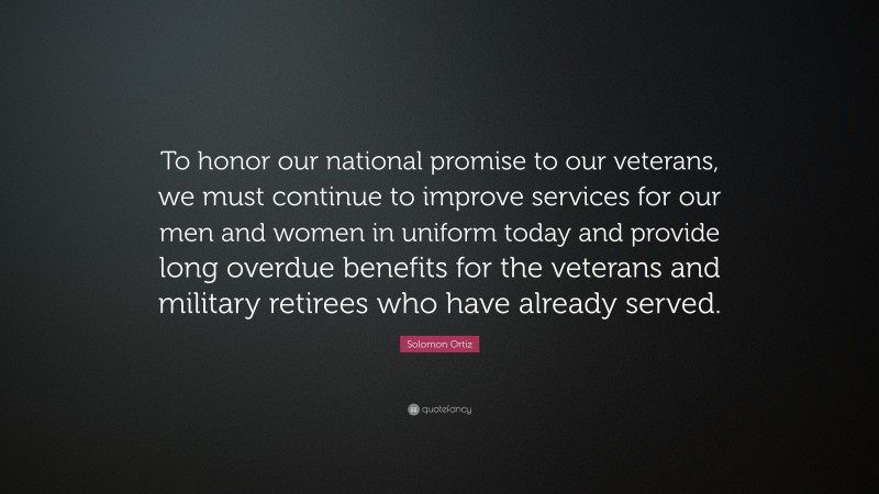 Solomon Ortiz Quote: “To honor our national promise to our veterans, we must continue to improve services for our men and women in uniform today and provide long overdue benefits for the veterans and military retirees who have already served.”