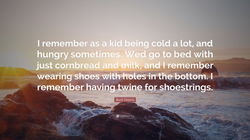 Buck Owens Quote: “I remember as a kid being cold a lot, and hungry sometimes. Wed go to bed with just cornbread and milk, and I remember wearing shoes with holes in the bottom. I remember having twine for shoestrings.”