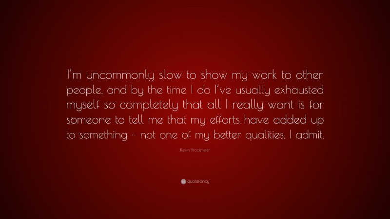 Kevin Brockmeier Quote: “I’m uncommonly slow to show my work to other people, and by the time I do I’ve usually exhausted myself so completely that all I really want is for someone to tell me that my efforts have added up to something – not one of my better qualities, I admit.”