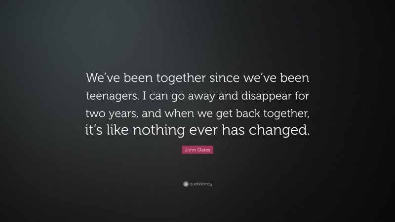 John Oates Quote: “We’ve been together since we’ve been teenagers. I can go away and disappear for two years, and when we get back together, it’s like nothing ever has changed.”
