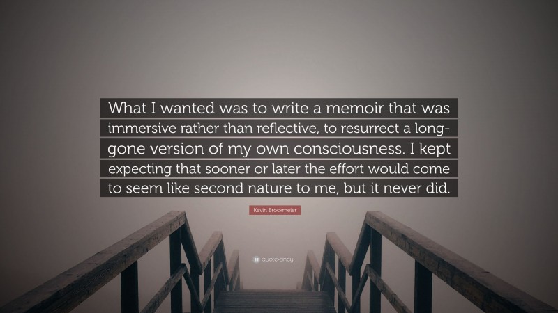 Kevin Brockmeier Quote: “What I wanted was to write a memoir that was immersive rather than reflective, to resurrect a long-gone version of my own consciousness. I kept expecting that sooner or later the effort would come to seem like second nature to me, but it never did.”
