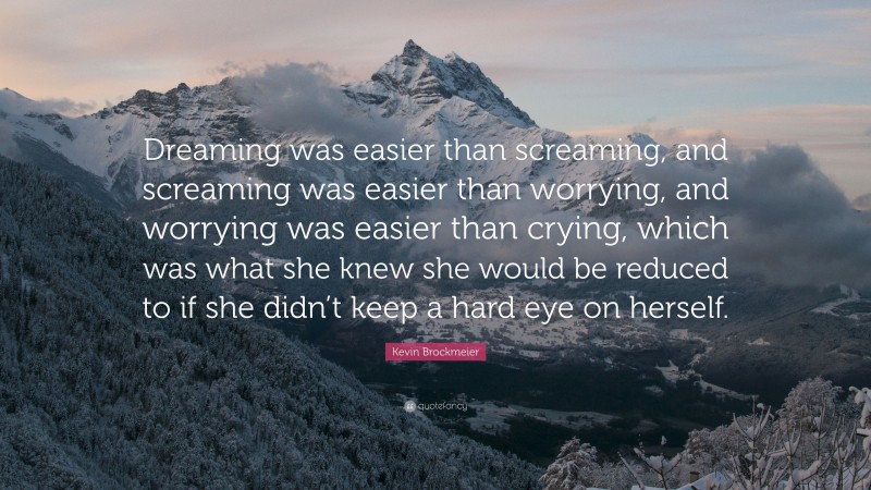 Kevin Brockmeier Quote: “Dreaming was easier than screaming, and screaming was easier than worrying, and worrying was easier than crying, which was what she knew she would be reduced to if she didn’t keep a hard eye on herself.”