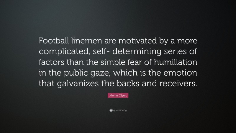 Merlin Olsen Quote: “Football linemen are motivated by a more complicated, self- determining series of factors than the simple fear of humiliation in the public gaze, which is the emotion that galvanizes the backs and receivers.”