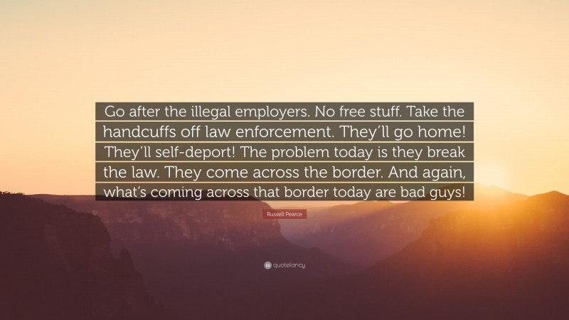 Russell Pearce Quote: “Go after the illegal employers. No free stuff. Take the handcuffs off law enforcement. They’ll go home! They’ll self-deport! The problem today is they break the law. They come across the border. And again, what’s coming across that border today are bad guys!”