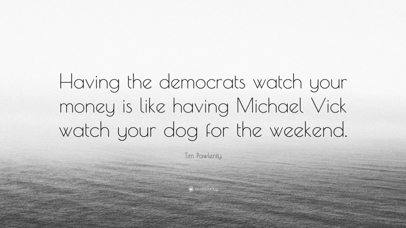 Tim Pawlenty Quote: “Having the democrats watch your money is like having Michael Vick watch your dog for the weekend.”