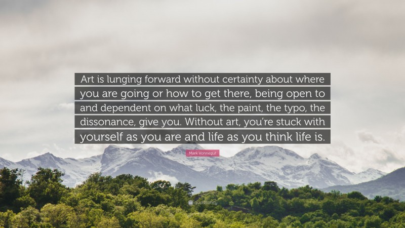 Mark Vonnegut Quote: “Art is lunging forward without certainty about where you are going or how to get there, being open to and dependent on what luck, the paint, the typo, the dissonance, give you. Without art, you’re stuck with yourself as you are and life as you think life is.”