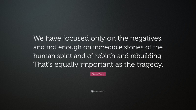 Steve Perry Quote: “We have focused only on the negatives, and not enough on incredible stories of the human spirit and of rebirth and rebuilding. That’s equally important as the tragedy.”
