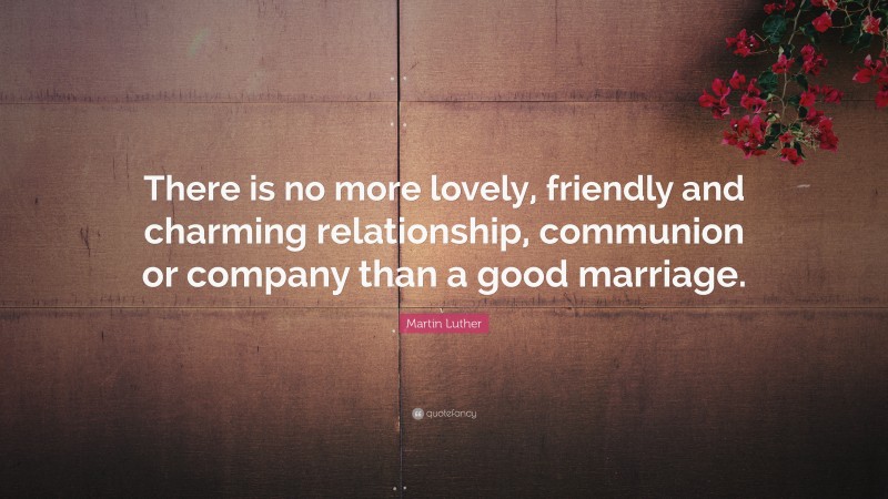 Martin Luther Quote: “There is no more lovely, friendly and charming relationship, communion or company than a good marriage.”