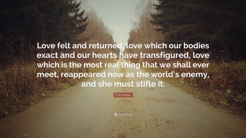 E. M. Forster Quote: “Love felt and returned, love which our bodies exact and our hearts have transfigured, love which is the most real thing that we shall ever meet, reappeared now as the world’s enemy, and she must stifle it.”