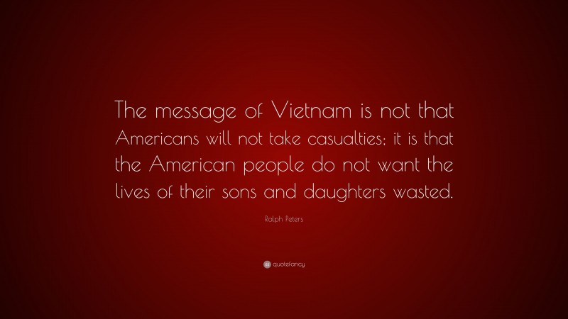 Ralph Peters Quote: “The message of Vietnam is not that Americans will not take casualties; it is that the American people do not want the lives of their sons and daughters wasted.”
