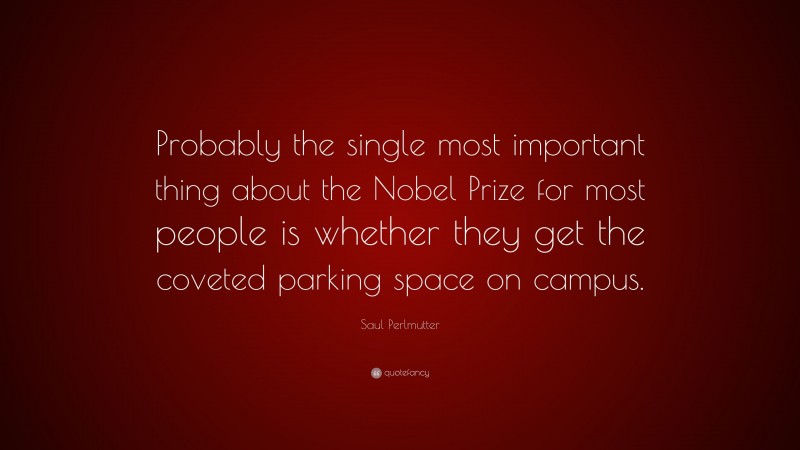 Saul Perlmutter Quote: “Probably the single most important thing about the Nobel Prize for most people is whether they get the coveted parking space on campus.”