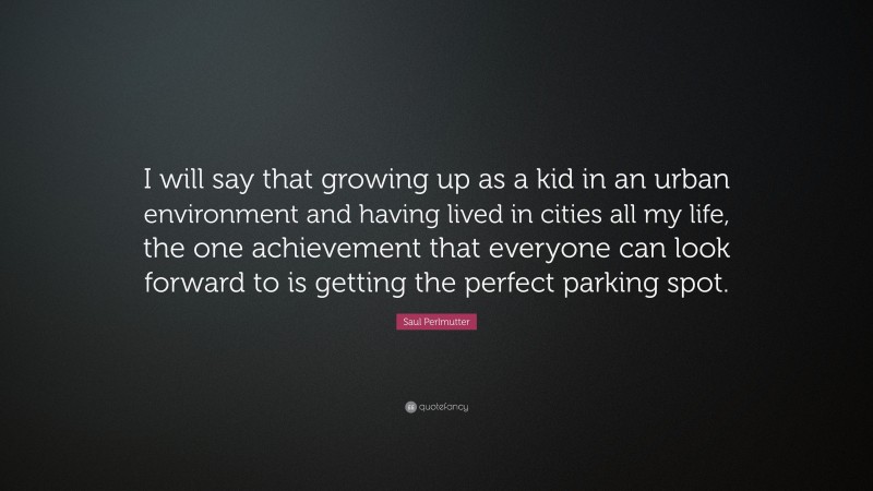 Saul Perlmutter Quote: “I will say that growing up as a kid in an urban environment and having lived in cities all my life, the one achievement that everyone can look forward to is getting the perfect parking spot.”