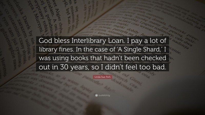 Linda Sue Park Quote: “God bless Interlibrary Loan. I pay a lot of library fines. In the case of ‘A Single Shard,’ I was using books that hadn’t been checked out in 30 years, so I didn’t feel too bad.”