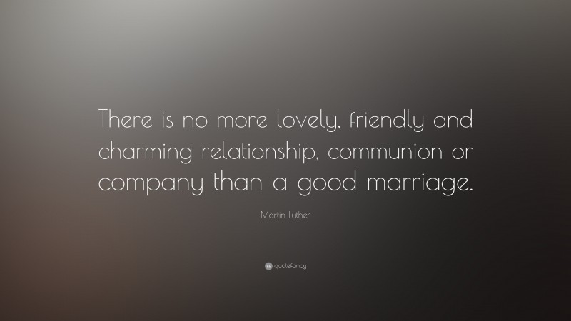 Martin Luther Quote: “There is no more lovely, friendly and charming relationship, communion or company than a good marriage.”