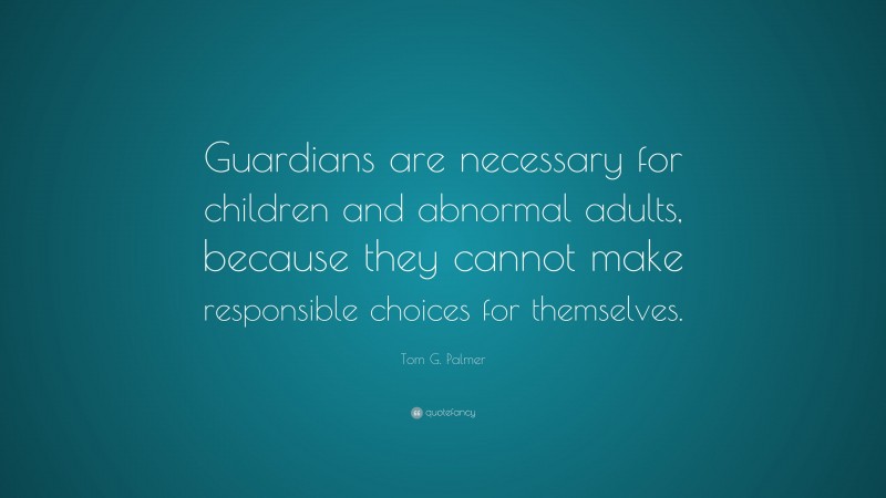 Tom G. Palmer Quote: “Guardians are necessary for children and abnormal adults, because they cannot make responsible choices for themselves.”