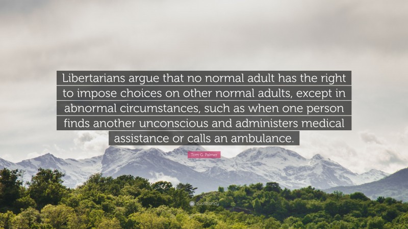 Tom G. Palmer Quote: “Libertarians argue that no normal adult has the right to impose choices on other normal adults, except in abnormal circumstances, such as when one person finds another unconscious and administers medical assistance or calls an ambulance.”