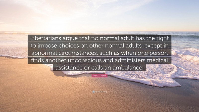 Tom G. Palmer Quote: “Libertarians argue that no normal adult has the right to impose choices on other normal adults, except in abnormal circumstances, such as when one person finds another unconscious and administers medical assistance or calls an ambulance.”