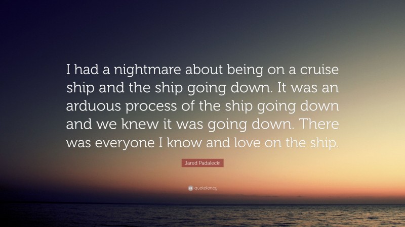 Jared Padalecki Quote: “I had a nightmare about being on a cruise ship and the ship going down. It was an arduous process of the ship going down and we knew it was going down. There was everyone I know and love on the ship.”