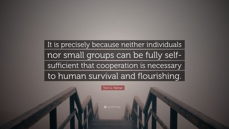 Tom G. Palmer Quote: “It is precisely because neither individuals nor small groups can be fully self-sufficient that cooperation is necessary to human survival and flourishing.”