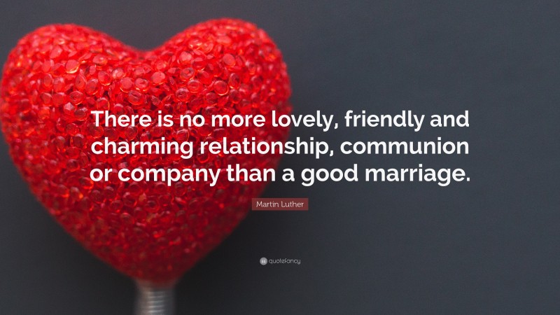 Martin Luther Quote: “There is no more lovely, friendly and charming relationship, communion or company than a good marriage.”