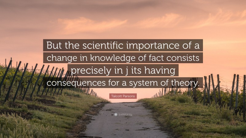 Talcott Parsons Quote: “But the scientific importance of a change in knowledge of fact consists precisely in j its having consequences for a system of theory.”