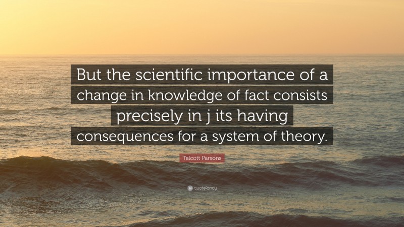 Talcott Parsons Quote: “But the scientific importance of a change in knowledge of fact consists precisely in j its having consequences for a system of theory.”