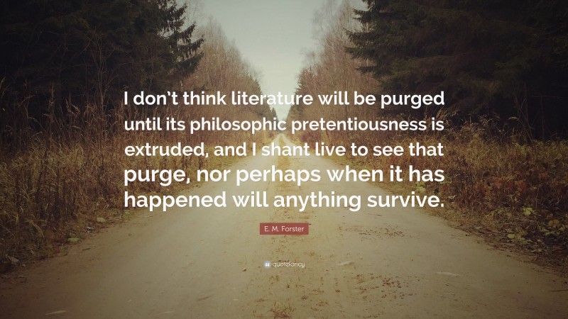 E. M. Forster Quote: “I don’t think literature will be purged until its philosophic pretentiousness is extruded, and I shant live to see that purge, nor perhaps when it has happened will anything survive.”