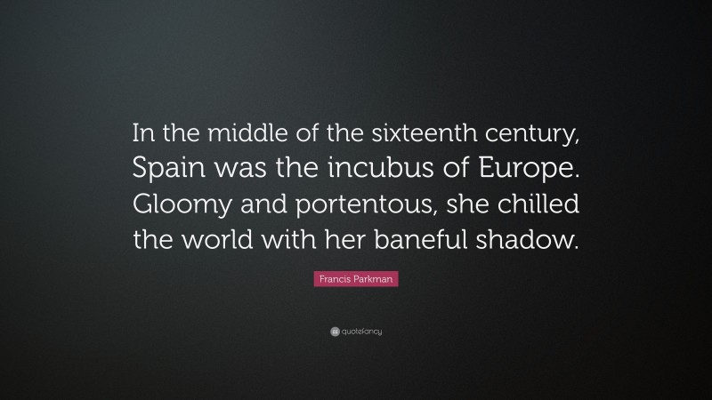 Francis Parkman Quote: “In the middle of the sixteenth century, Spain was the incubus of Europe. Gloomy and portentous, she chilled the world with her baneful shadow.”