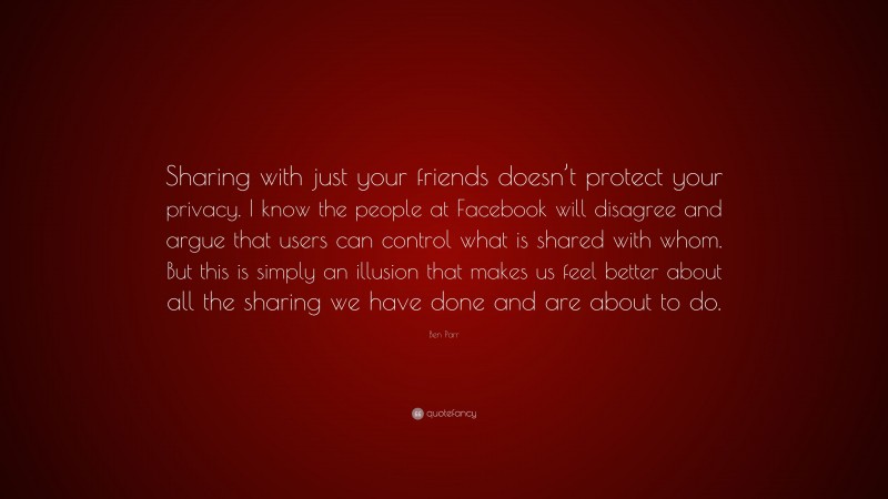 Ben Parr Quote: “Sharing with just your friends doesn’t protect your privacy. I know the people at Facebook will disagree and argue that users can control what is shared with whom. But this is simply an illusion that makes us feel better about all the sharing we have done and are about to do.”