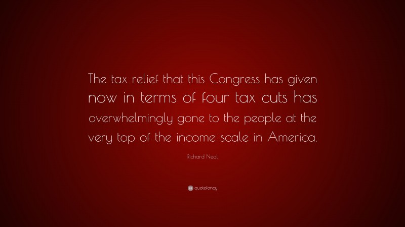 Richard Neal Quote: “The tax relief that this Congress has given now in terms of four tax cuts has overwhelmingly gone to the people at the very top of the income scale in America.”